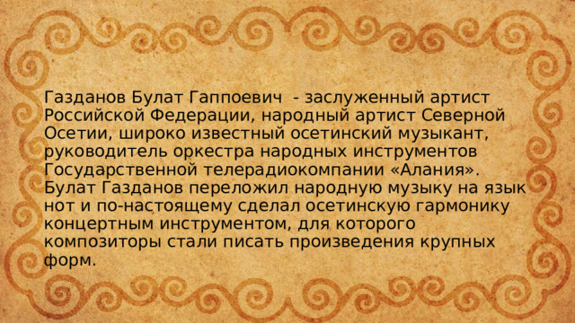 Газданов Булат Гаппоевич  - заслуженный артист Российской Федерации, народный артист Северной Осетии, широко известный осетинский музыкант, руководитель оркестра народных инструментов Государственной телерадиокомпании «Алания».  Булат Газданов переложил народную музыку на язык нот и по-настоящему сделал осетинскую гармонику концертным инструментом, для которого композиторы стали писать произведения крупных форм. 