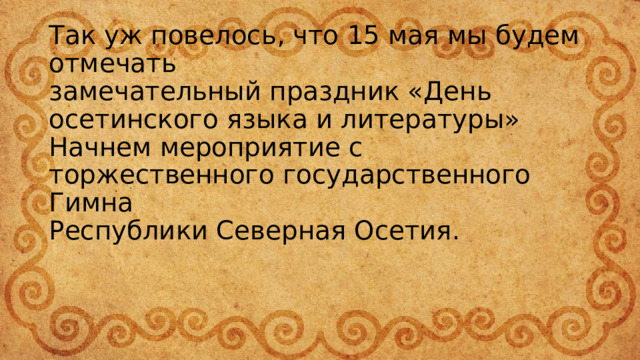 Так уж повелось, что 15 мая мы будем отмечать  замечательный праздник «День осетинского языка и литературы»  Начнем мероприятие с торжественного государственного Гимна  Республики Северная Осетия.   