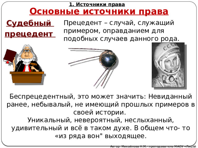 1. Источники права Основные источники права Судебный прецедент Прецедент – случай, служащий примером, оправданием для подобных случаев данного рода. Беспрецедентный, это может значить: Невиданный ранее, небывалый, не имеющий прошлых примеров в своей истории. Уникальный, невероятный, неслыханный, удивительный и всё в таком духе. В общем что- то «из ряда вон