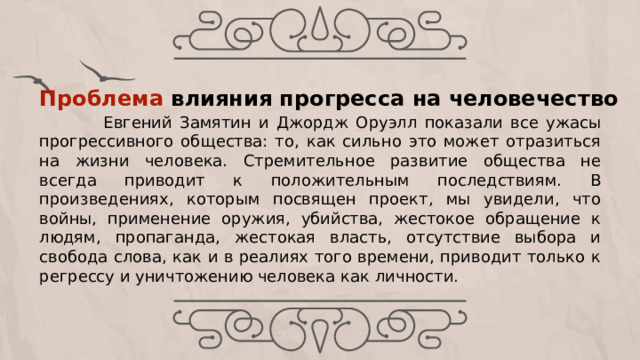  Евгений Замятин и Джордж Оруэлл показали все ужасы прогрессивного общества: то, как сильно это может отразиться на жизни человека. Стремительное развитие общества не всегда приводит к положительным последствиям. В произведениях, которым посвящен проект, мы увидели, что войны, применение оружия, убийства, жестокое обращение к людям, пропаганда, жестокая власть, отсутствие выбора и свобода слова, как и в реалиях того времени, приводит только к регрессу и уничтожению человека как личности. Проблема влияния прогресса на человечество     