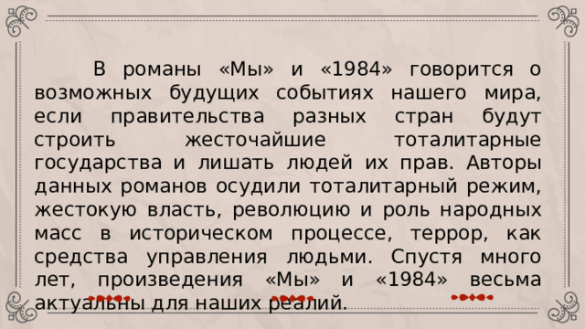  В романы «Мы» и «1984» говорится о возможных будущих событиях нашего мира, если правительства разных стран будут строить жесточайшие тоталитарные государства и лишать людей их прав. Авторы данных романов осудили тоталитарный режим, жестокую власть, революцию и роль народных масс в историческом процессе, террор, как средства управления людьми. Спустя много лет, произведения «Мы» и «1984» весьма актуальны для наших реалий. 