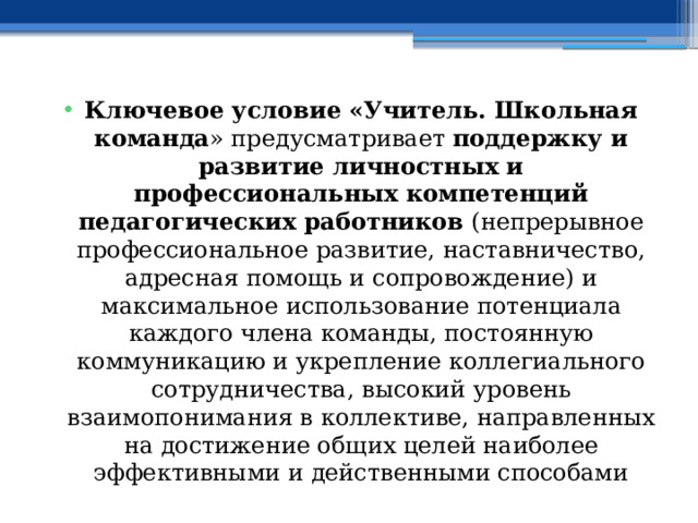 Ключевое условие «Учитель. Школьная команда » предусматривает поддержку и развитие личностных и профессиональных компетенций педагогических работников (непрерывное профессиональное развитие, наставничество, адресная помощь и сопровождение) и максимальное использование потенциала каждого члена команды, постоянную коммуникацию и укрепление коллегиального сотрудничества, высокий уровень взаимопонимания в коллективе, направленных на достижение общих целей наиболее эффективными и действенными способами 