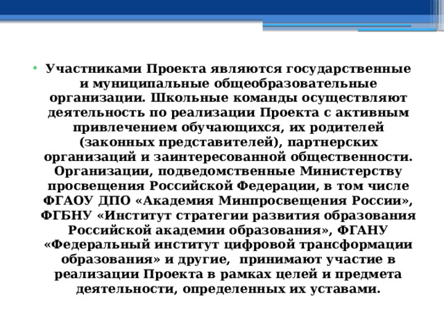 Участниками Проекта являются государственные и муниципальные общеобразовательные организации. Школьные команды осуществляют деятельность по реализации Проекта с активным привлечением обучающихся, их родителей (законных представителей), партнерских организаций и заинтересованной общественности. Организации, подведомственные Министерству просвещения Российской Федерации, в том числе ФГАОУ ДПО «Академия Минпросвещения России», ФГБНУ «Институт стратегии развития образования Российской академии образования», ФГАНУ «Федеральный институт цифровой трансформации образования» и другие, принимают участие в реализации Проекта в рамках целей и предмета деятельности, определенных их уставами. 