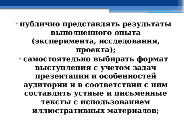 публично представлять результаты выполненного опыта (эксперимента, исследования, проекта); самостоятельно выбирать формат выступления с учетом задач презентации и особенностей аудитории и в соответствии с ним составлять устные и письменные тексты с использованием иллюстративных материалов; 