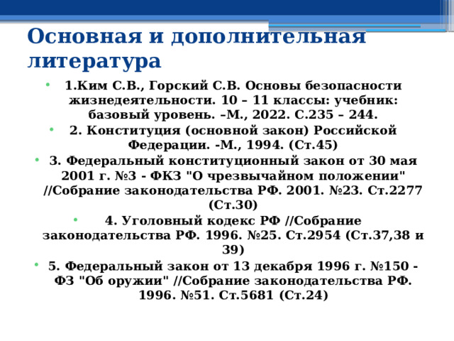 Основная и дополнительная литература  1.Ким С.В., Горский С.В. Основы безопасности жизнедеятельности. 10 – 11 классы: учебник: базовый уровень. –М., 2022. С.235 – 244. 2. Конституция (основной закон) Российской Федерации. -М., 1994. (Ст.45) 3. Федеральный конституционный закон от 30 мая 2001 г. №3 - ФКЗ 