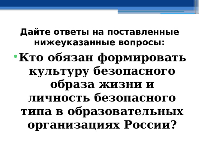 Дайте ответы на поставленные нижеуказанные вопросы: Кто обязан формировать культуру безопасного образа жизни и личность безопасного типа в образовательных организациях России? 