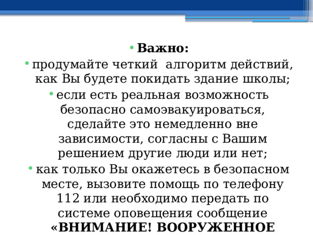 Важно: продумайте четкий алгоритм действий, как Вы будете покидать здание школы; если есть реальная возможность безопасно самоэвакуироваться, сделайте это немедленно вне зависимости, согласны с Вашим решением другие люди или нет; как только Вы окажетесь в безопасном месте, вызовите помощь по телефону 112 или необходимо передать по системе оповещения сообщение «ВНИМАНИЕ! ВООРУЖЕННОЕ НАПАДЕНИЕ В ШКОЛЕ!» 