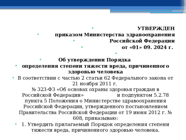 УТВЕРЖДЕН приказом Министерства здравоохранения Российской Федерации от «01» 09. 2024 г.   Об утверждении Порядка определения степени тяжести вреда, причиненного здоровью человека В соответствии с частью 2 статьи 62 Федерального закона от 21 ноября 2011 г.  № 323-ФЗ «Об основах охраны здоровья граждан в Российской Федерации» и подпунктом 5.2.78 пункта 5 Положения о Министерстве здравоохранения Российской Федерации, утвержденного постановлением Правительства Российской Федерации от 19 июня 2012 г. № 608, приказываю: 1. Утвердить прилагаемый Порядок определения степени тяжести вреда, причиненного здоровью человека. 