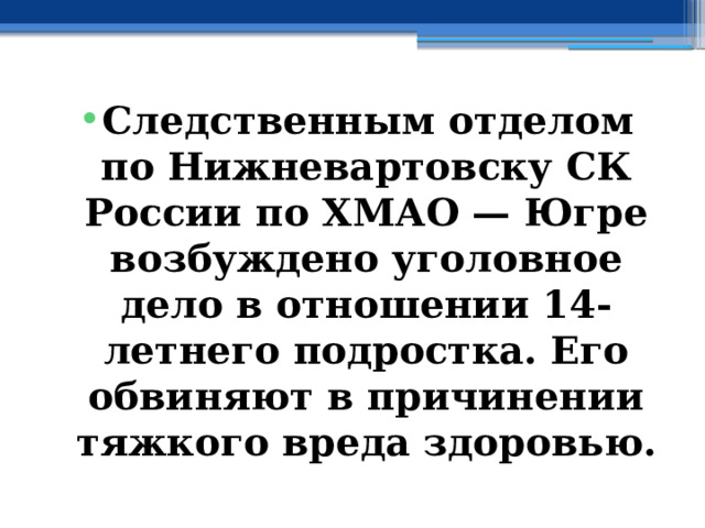 Следственным отделом по Нижневартовску СК России по ХМАО — Югре возбуждено уголовное дело в отношении 14-летнего подростка. Его обвиняют в причинении тяжкого вреда здоровью. 