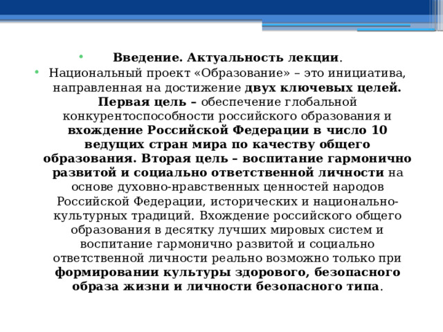 Введение. Актуальность лекции . Национальный проект «Образование» – это инициатива, направленная на достижение двух ключевых целей. Первая цель – обеспечение глобальной конкурентоспособности российского образования и вхождение Российской Федерации в число 10 ведущих стран мира по качеству общего образования. Вторая цель – воспитание гармонично развитой и социально ответственной личности на основе духовно-нравственных ценностей народов Российской Федерации, исторических и национально-культурных традиций.  Вхождение российского общего образования в десятку лучших мировых систем и воспитание гармонично развитой и социально ответственной личности реально возможно только при формировании культуры здорового, безопасного образа жизни и личности безопасного типа . 