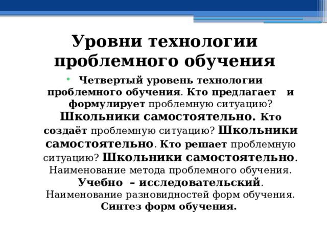 Уровни технологии проблемного обучения Четвертый уровень технологии проблемного обучения . Кто предлагает и формулирует проблемную ситуацию?  Школьники самостоятельно. Кто создаёт проблемную ситуацию? Школьники самостоятельно . Кто решает проблемную ситуацию? Школьники самостоятельно . Наименование метода проблемного обучения. Учебно – исследовательский . Наименование разновидностей форм обучения. Синтез форм обучения. 