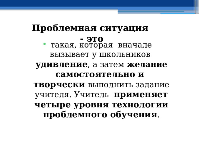 Проблемная ситуация - это такая, которая вначале вызывает у школьников удивление , а затем желание самостоятельно и творчески выполнить задание учителя. Учитель применяет четыре уровня технологии проблемного обучения . 