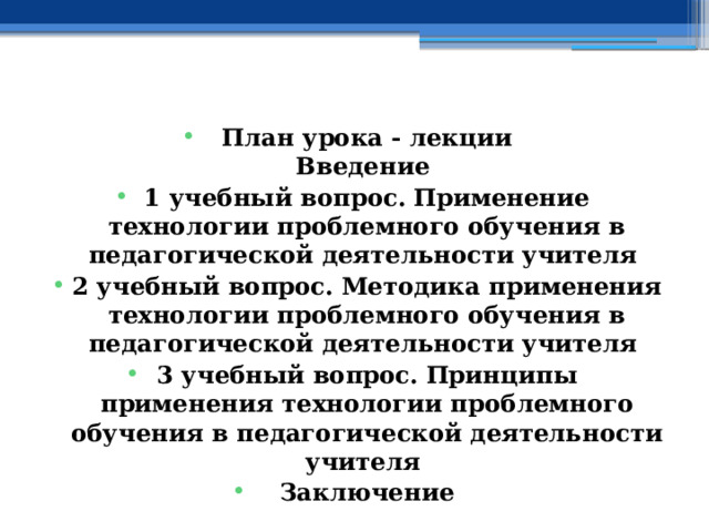    План урока - лекции  Введение 1 учебный вопрос.  Применение технологии проблемного обучения в педагогической деятельности учителя 2 учебный вопрос.  Методика применения технологии проблемного обучения в педагогической деятельности учителя 3 учебный вопрос.  Принципы применения технологии проблемного обучения в педагогической деятельности учителя Заключение    