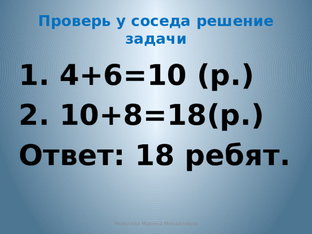 Проверь у соседа решение задачи 1. 4+6=10 (р.) 2. 10+8=18(р.) Ответ: 18 ребят. Яковлева Марина Михайловна 