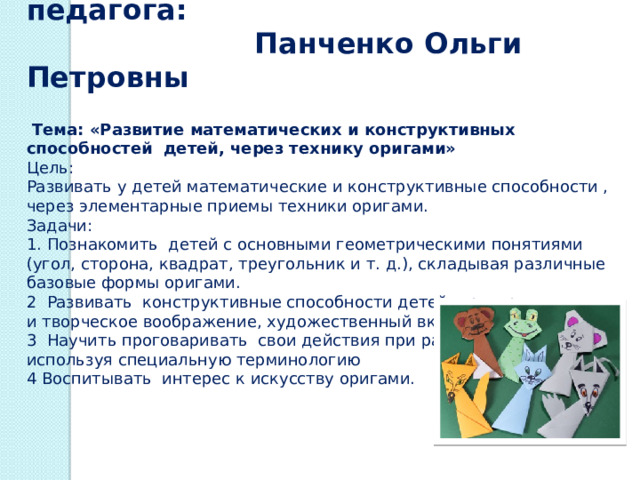  Деятельность педагога:  Панченко Ольги Петровны   Тема: «Развитие математических и конструктивных способностей детей, через технику оригами» Цель: Развивать у детей математические и конструктивные способности , через элементарные приемы техники оригами. Задачи: 1. Познакомить детей с основными геометрическими понятиями (угол, сторона, квадрат, треугольник и т. д.), складывая различные базовые формы оригами. 2 Развивать конструктивные способности детей, пространственное и творческое воображение, художественный вкус. 3 Научить проговаривать свои действия при работе с бумагой, используя специальную терминологию 4 Воспитывать интерес к искусству оригами.  