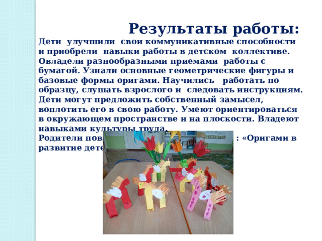  Результаты работы:  Дети улучшили свои коммуникативные способности и приобрели навыки работы в детском коллективе. Овладели разнообразными приемами  работы с бумагой. Узнали основные геометрические фигуры и базовые формы оригами. Научились   работать по образцу, слушать взрослого и  следовать инструкциям. Дети могут предложить собственный замысел, воплотить его в свою работу. Умеют ориентироваться в окружающем пространстве и на плоскости. Владеют  навыками культуры труда. Родители повысили свои знания по теме : «Оригами в развитие детей» 
