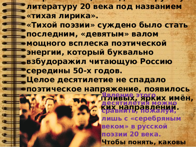 Мы познакомимся с поэтическим направлением, вошедшим в русскую литературу 20 века под названием «тихая лирика». «Тихой поэзии» суждено было стать последним, «девятым» валом мощного всплеска поэтической энергии, который буквально взбудоражил читающую Россию середины 50-х годов. Целое десятилетие не спадало поэтическое напряжение, появилось множество талантливых, ярких имён, обилие поэтических направлений. Явление этого десятилетия можно сравнить, пожалуй, лишь с «серебряным веком» в русской поэзии 20 века. Чтобы понять, каковы истоки «тихой лирики», необходимо обратиться к этому десятилетию. 