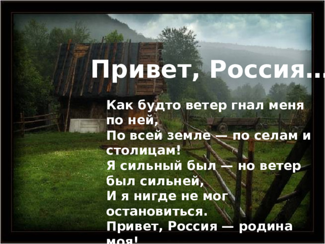 Привет, Россия… Как будто ветер гнал меня по ней, По всей земле — по селам и столицам! Я сильный был — но ветер был сильней, И я нигде не мог остановиться. Привет, Россия — родина моя! Сильнее бурь, сильнее всякой воли Любовь к твоим овинам у жнивья, Любовь к тебе, изба в лазурном поле. 