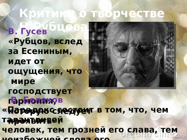 Критики о творчестве Н.Рубцова  В. Гусев «Рубцов, вслед за Есениным, идет от ощущения, что  мире господствует гармония, которую следует проявить».  В. Беляков «Парадокс состоит в том, что, чем талантливей человек, тем грозней его слава, тем неизбежней слова его становятся плотью событий». 