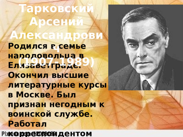 Тарковский Арсений Александрович (1907-1989) Родился в семье народовольца в Елизаветграде. Окончил высшие литературные курсы в Москве. Был признан негодным к воинской службе. Работал корреспондентом газеты «Боевая тревога», участвовал в боевых действиях, получил звание капитана гвардии. 