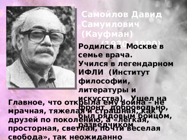 Самойлов Давид Самуилович (Кауфман) (1920 -1990) Родился в Москве в семье врача. Учился в легендарном ИФЛИ (Институт философии, литературы и искусства). Ушел на фронт добровольно, был рядовым бойцом, разведчиком Главное, что открыла ему война – не мрачная, тяжелая и страшная, как у друзей по поколению, а «легкая, просторная, светлая, почти веселая свобода», так неожиданно возникшая «посередине» сталинской эпохи. 