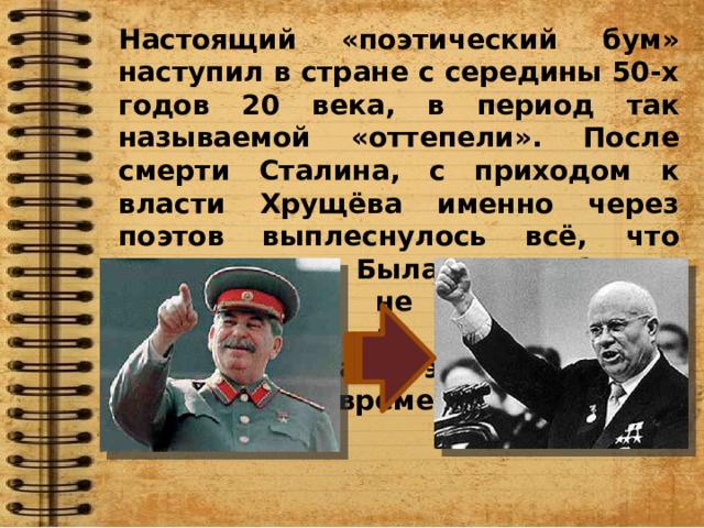 Настоящий «поэтический бум» наступил в стране с середины 50-х годов 20 века, в период так называемой «оттепели». После смерти Сталина, с приходом к власти Хрущёва именно через поэтов выплеснулось всё, что накопилось. Была потребность высказаться, не боясь быть наказанным за собственные мысли и слова. Поэзия становится выразителем времени. 