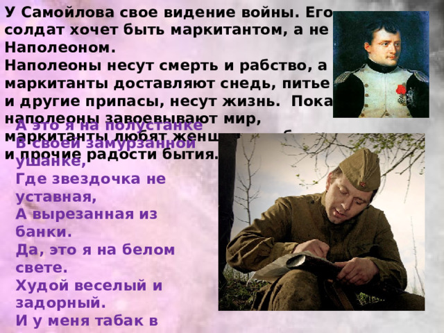 У Самойлова свое видение войны. Его солдат хочет быть маркитантом, а не Наполеоном. Наполеоны несут смерть и рабство, а маркитанты доставляют снедь, питье и другие припасы, несут жизнь. Пока наполеоны завоевывают мир, маркитанты любят женщин, свободу и прочие радости бытия…   А это я на полустанке В своей замурзанной ушанке, Где звездочка не уставная, А вырезанная из банки. Да, это я на белом свете. Худой веселый и задорный. И у меня табак в кисете, И у меня мундштук отборный. И я с девчонкой балагурю, И больше нужного хромаю, И пайку надвое ломаю, И все на свете понимаю… 