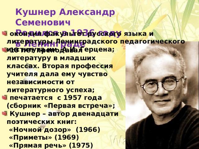 Кушнер Александр Семенович Родился в 1936 году в Ленинграде  окончил факультет русского языка и литературы Ленинградского педагогического института им. А.И. Герцена;  10 лет преподавал литературу в младших классах. Вторая профессия учителя дала ему чувство независимости от литературного успеха;  печатается с 1957 года (сборник «Первая встреча»;  Кушнер – автор двенадцати поэтических книг:  «Ночной дозор» (1966)  «Приметы» (1969)  «Прямая речь» (1975)  «Таврический сад» (1985)  «Ночная музыка» (1991). 