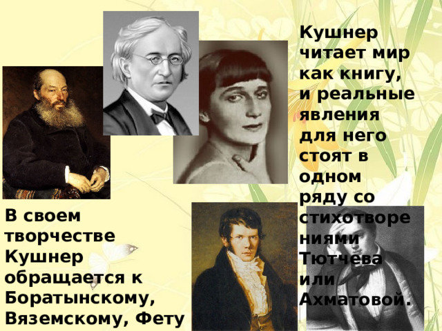 Кушнер читает мир как книгу, и реальные явления для него стоят в одном ряду со стихотворениями Тютчева или Ахматовой. В своем творчестве Кушнер обращается к Боратынскому, Вяземскому, Фету – поэтам, которых при жизни слава обошла стороной. 