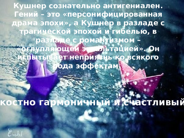 Кушнер сознательно антигениален. Гений – это «персонифицированная драма эпохи», а Кушнер в разладе с трагической эпохой и гибелью, в разладе с романтизмом – «оглупляющей экзальтацией». Он испытывает неприязнь ко всякого рода эффектам. Это редкостно гармоничный и счастливый поэт... 