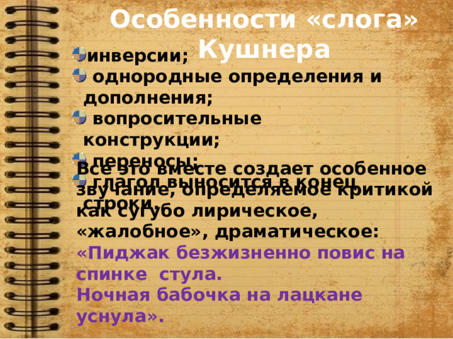 Особенности «слога» Кушнера инверсии;  однородные определения и дополнения;  вопросительные конструкции;  переносы;  глагол выносится в конец строки. Все это вместе создает особенное звучание, определяемое критикой как сугубо лирическое, «жалобное», драматическое: «Пиджак безжизненно повис на спинке стула. Ночная бабочка на лацкане уснула». 