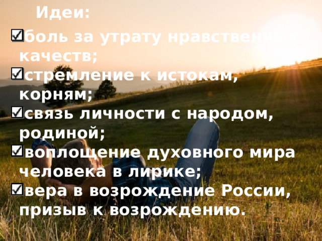 Идеи: боль за утрату нравственных качеств; стремление к истокам, корням; связь личности с народом, родиной; воплощение духовного мира человека в лирике; вера в возрождение России, призыв к возрождению.   