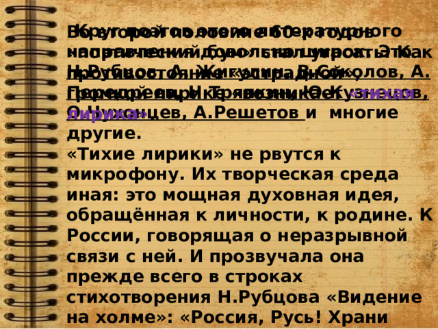    Круг поэтов этого литературного направления довольно широк. Это Н.Рубцов, А. Жигулин, В.Соколов, А. Передреев, Н.Тряпкин, Ю.Кузнецов, О.Чухонцев, А.Решетов и многие другие. «Тихие лирики» не рвутся к микрофону. Их творческая среда иная: это мощная духовная идея, обращённая к личности, к родине. К России, говорящая о неразрывной связи с ней. И прозвучала она прежде всего в строках стихотворения Н.Рубцова «Видение на холме»: «Россия, Русь! Храни себя, храни!» Эта строка означает обращение поэта к традициям прошлого. Во второй половине 60-х годов «поэтический бум» стал угасать. Как противостояние «эстрадной», громкой лирике «возникает  «тихая лирика» . 