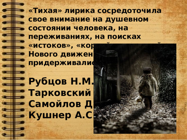 «Тихая» лирика сосредоточила свое внимание на душевном состоянии человека, на переживаниях, на поисках «истоков», «корней», традиций. Нового движения придерживались:  Рубцов Н.М. Тарковский А.А. Самойлов Д.С. Кушнер А.С. 