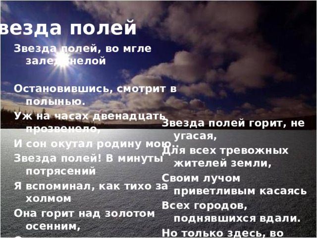 Звезда полей Звезда полей, во мгле заледенелой Остановившись, смотрит в полынью. Уж на часах двенадцать прозвенело, И сон окутал родину мою.. Звезда полей! В минуты потрясений Я вспоминал, как тихо за холмом Она горит над золотом осенним, Она горит над зимним серебром…   Звезда полей горит, не угасая, Для всех тревожных жителей земли, Своим лучом приветливым касаясь Всех городов, поднявшихся вдали. Но только здесь, во мгле заледенелой, Она восходит ярче и полней, И счастлив я, пока на свете белом Горит, горит звезда моих полей… 