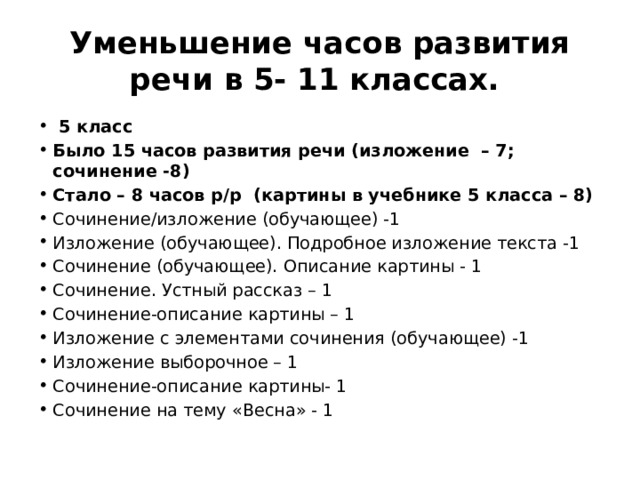 Уменьшение часов развития речи в 5- 11 классах.  5 класс Было 15 часов развития речи (изложение – 7; сочинение -8) Стало – 8 часов р/р (картины в учебнике 5 класса – 8) Сочинение/изложение (обучающее) -1 Изложение (обучающее). Подробное изложение текста -1 Сочинение (обучающее). Описание картины - 1 Сочинение. Устный рассказ – 1 Сочинение-описание картины – 1 Изложение с элементами сочинения (обучающее) -1 Изложение выборочное – 1 Сочинение-описание картины- 1 Сочинение на тему «Весна» - 1 