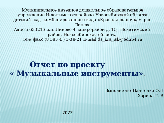 Муниципальное казенное дошкольное образовательное учреждение Искитимского района Новосибирской области детский сад комбинированного вида « Красная шапочка » р.п. Линево Адрес: 633216 р.п. Линево 4 микрорайон д. 15, Искитимский район, Новосибирская область, тел/ факс (8 383 4 ) 3-38-21 Е-mail:ds_kra_isk@edu54.ru  Отчет по проекту  « Музыкальные инструменты» . Выполнили: Панченко О.П.  Харина Г. В. 2022 