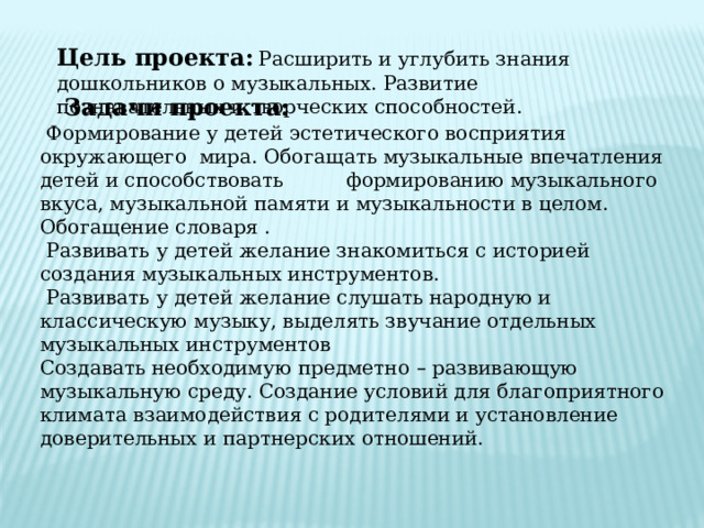 Цель проекта:  Расширить и углубить знания дошкольников о музыкальных. Развитие познавательных и творческих способностей. .  Задачи проекта:  Формирование у детей эстетического восприятия окружающего мира. Обогащать музыкальные впечатления детей и способствовать формированию музыкального вкуса, музыкальной памяти и музыкальности в целом. Обогащение словаря .  Развивать у детей желание знакомиться с историей создания музыкальных инструментов.  Развивать у детей желание слушать народную и классическую музыку, выделять звучание отдельных музыкальных инструментов Создавать необходимую предметно – развивающую музыкальную среду. Создание условий для благоприятного климата взаимодействия с родителями и установление доверительных и партнерских отношений. 