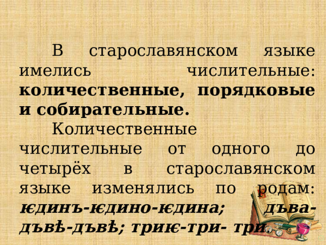   В старославянском языке имелись числительные: количественные, порядковые и собирательные.   Количественные числительные от одного до четырёх в старославянском языке изменялись по родам: ѥдинъ-ѥдино-ѥдина; дъва-дъвѣ-дъвѣ; триѥ-три- три . 