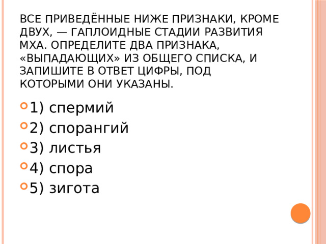 Все приведённые ниже признаки, кроме двух, — гаплоидные стадии развития мха. Определите два признака, «выпадающих» из общего списка, и запишите в ответ цифры, под которыми они указаны. 1) спермий 2) спорангий 3) листья 4) спора 5) зигота 