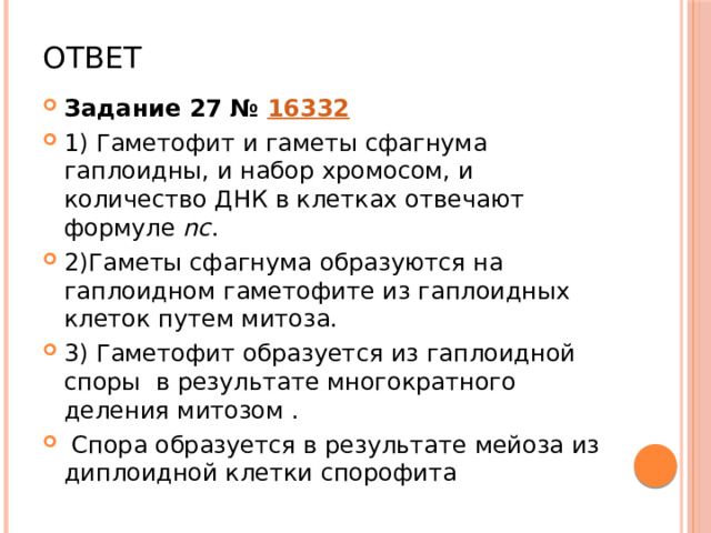 Ответ Задание 27 №  16332 1) Гаметофит и гаметы сфагнума гаплоидны, и набор хромосом, и количество ДНК в клетках отвечают формуле  nc . 2)Гаметы сфагнума образуются на гаплоидном гаметофите из гаплоидных клеток путем митоза. 3) Гаметофит образуется из гаплоидной споры в результате многократного деления митозом .  Спора образуется в результате мейоза из диплоидной клетки спорофита 