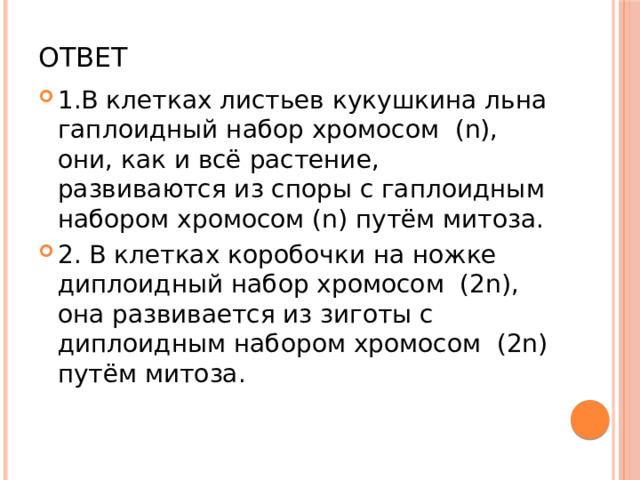 Ответ 1.В клетках листьев кукушкина льна гаплоидный набор хромосом (n), они, как и всё растение, развиваются из споры с гаплоидным набором хромосом (n) путём митоза. 2. В клетках коробочки на ножке диплоидный набор хромосом (2n), она развивается из зиготы с диплоидным набором хромосом (2n) путём митоза. 