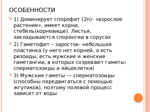 Особенности 1) Доминирует спорофит (2n)- «взрослое растение», имеет корни, стебель(корневище). Листья, закладываются спорангии в сорусах 2) Гаметофит – заросток- небольшая пластинка (у него нет корней, а есть ризоиды, есть мужские и женские гаметангии, в которых созревают гаметы: сперматозоиды и яйцеклетки) 3) Мужские гаметы — сперматозоиды (способны передвигаться с помощью жгутиков), поэтому половой процесс зависит от воды 