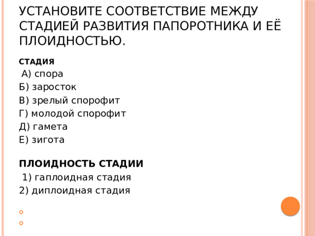 Установите соответствие между стадией развития папоротника и её плоидностью. СТАДИЯ   А) спора Б) заросток В) зрелый спорофит Г) молодой спорофит Д) гамета Е) зигота ПЛОИДНОСТЬ СТАДИИ   1) гаплоидная стадия 2) диплоидная стадия     