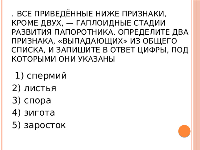 .  Все приведённые ниже признаки, кроме двух, — гаплоидные стадии развития папоротника. Определите два признака, «выпадающих» из общего списка, и запишите в ответ цифры, под которыми они указаны   1) спермий 2) листья 3) спора 4) зигота 5) заросток 