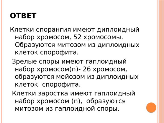 Ответ Клетки спорангия имеют диплоидный набор хромосом, 52 хромосомы. Образуются митозом из диплоидных клеток спорофита.  Зрелые споры имеют гаплоидный набор хромосом(n)- 26 хромосом, образуются мейозом из диплоидных клеток спорофита.  Клетки заростка имеют гаплоидный набор хромосом (n), образуются митозом из гаплоидной споры. 