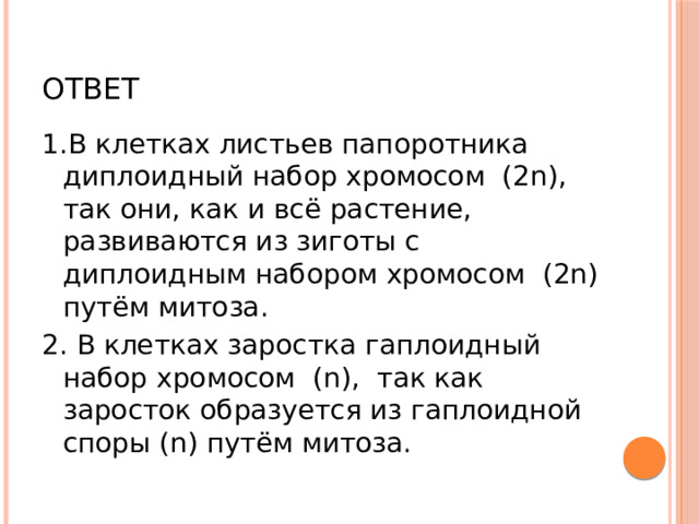 Ответ 1.В клетках листьев папоротника диплоидный набор хромосом (2n), так они, как и всё растение, развиваются из зиготы с диплоидным набором хромосом (2n) путём митоза. 2. В клетках заростка гаплоидный набор хромосом (n), так как заросток образуется из гаплоидной споры (n) путём митоза. 