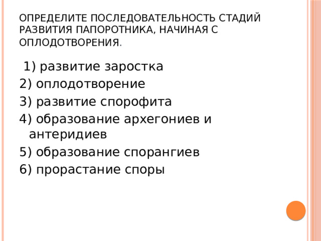 Определите последовательность стадий развития папоротника, начиная с оплодотворения .   1) развитие заростка 2) оплодотворение 3) развитие спорофита 4) образование архегониев и антеридиев 5) образование спорангиев 6) прорастание споры 