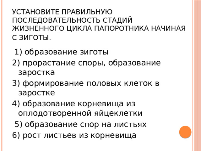 Установите правильную последовательность стадий жизненного цикла папоротника начиная с зиготы .  1) образование зиготы 2) прорастание споры, образование заростка 3) формирование половых клеток в заростке 4) образование корневища из оплодотворенной яйцеклетки  5) образование спор на листьях 6) рост листьев из корневища 