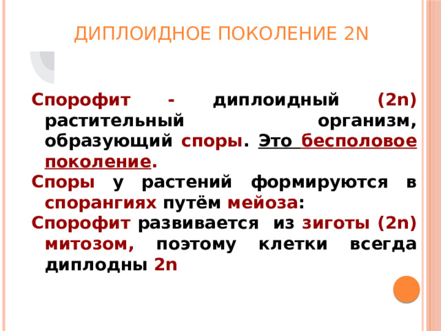 Диплоидное поколение 2n Спорофит - диплоидный (2n) растительный организм, образующий споры . Это бесполовое поколение . Споры у растений формируются в спорангиях путём мейоза : Спорофит развивается из зиготы (2n)  митозом, поэтому клетки всегда диплодны 2n 